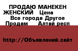 ПРОДАЮ МАНЕКЕН ЖЕНСКИЙ › Цена ­ 15 000 - Все города Другое » Продам   . Алтай респ.